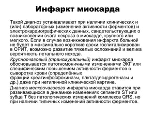 Инфаркт миокарда
 Такой диагноз устанавливают при наличии клинических и
(или) лабораторных (изменение активности ферментов) и
электрокардиографических данных, свидетельствующих о
возникновении очага некроза в миокарде, крупного или
мелкого. Если в случае возникновения инфаркта больной
не будет в максимально короткие сроки госпитализирован
в ОРИТ, возможно развитие тяжелых осложнений и велика
вероятность летального исхода.
 Крупноочаговый (трансмуральный) инфаркт миокарда
обосновывается патогномоничными изменениями ЭКГ или
специфическим повышением активности ферментов в
сыворотке крови (определённых
фракций креатинфосфокиназы, лактатдегидрогеназы и
др.) даже при нетипичной клинической картине.
 Диагноз мелкоочагового инфаркта миокарда ставится при
развивающихся в динамике изменениях сегмента SТ или
зубца Т без патологических изменений комплекса QRS, но
при наличии типичных изменений активности ферментов.
 