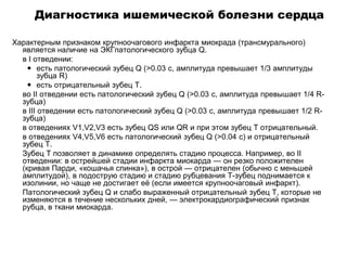 Диагностика ишемической болезни сердца
Характерным признаком крупноочагового инфаркта миокрада (трансмурального)
является наличие на ЭКГпатологического зубца Q.
 в I отведении:
 есть патологический зубец Q (>0.03 c, амплитуда превышает 1/3 амплитуды
зубца R)
 есть отрицательный зубец T.
 во II отведении есть патологический зубец Q (>0.03 c, амплитуда превышает 1/4 R-
зубца)
 в III отведении есть патологический зубец Q (>0.03 c, амплитуда превышает 1/2 R-
зубца)
 в отведениях V1,V2,V3 есть зубец QS или QR и при этом зубец T отрицательный.
 в отведениях V4,V5,V6 есть патологический зубец Q (>0.04 c) и отрицательный
зубец T.
 Зубец T позволяет в динамике определять стадию процесса. Например, во II
отведении: в острейшей стадии инфаркта миокарда — он резко положителен
(кривая Парди, «кошачья спинка»), в острой — отрицателен (обычно с меньшей
амплитудой), в подострую стадию и стадию рубцевания T-зубец поднимается к
изолинии, но чаще не достигает её (если имеется крупноочаговый инфаркт).
 Патологический зубец Q и слабо выраженный отрицательный зубец T, которые не
изменяются в течение нескольких дней, — электрокардиографический признак
рубца, в ткани миокарда.
 