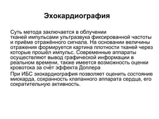 Эхокардиография
 Суть метода заключается в облучении
тканей импульсами ультразвука фиксированной частоты
и приёме отражённого сигнала. На основании величины
отражения формируется картина плотности тканей через
которые прошёл импульс. Современные аппараты
осуществляют вывод графической информации в
реальном времени, также имеется возможность оценки
кровотока за счёт эффекта Доплера
 При ИБС эхокардиография позволяет оценить состояние
миокарда, сохранность клапанного аппарата сердца, его
сократительную активность.
 