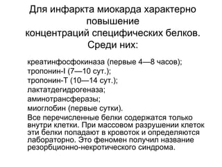 Для инфаркта миокарда характерно
повышение
концентраций специфических белков.
Среди них:
 креатинфосфокиназа (первые 4—8 часов);
 тропонин-I (7—10 сут.);
 тропонин-Т (10—14 сут.);
 лактатдегидрогеназа;
 аминотрансферазы;
 миоглобин (первые сутки).
 Все перечисленные белки содержатся только
внутри клетки. При массовом разрушении клеток
эти белки попадают в кровоток и определяются
лабораторно. Это феномен получил название
резорбционно-некротического синдрома.
 