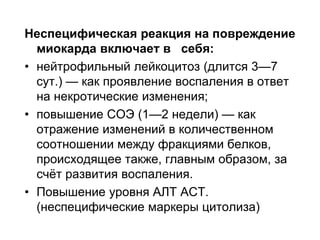 Неспецифическая реакция на повреждение
миокарда включает в себя:
• нейтрофильный лейкоцитоз (длится 3—7
сут.) — как проявление воспаления в ответ
на некротические изменения;
• повышение СОЭ (1—2 недели) — как
отражение изменений в количественном
соотношении между фракциями белков,
происходящее также, главным образом, за
счёт развития воспаления.
• Повышение уровня АЛТ АСТ.
(неспецифические маркеры цитолиза)
 