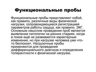 Функциональные пробы
 Функциональные пробы представляют собой,
как правило, различные виды физической
нагрузки, сопровождающиеся регистрацией
параметров работы сердца, как правило, ЭКГ.
Основным смыслом проведения проб является
выявление патологии на ранних стадиях, когда
в покое ещё не развиваются характерные
изменения, но при нагрузке человека уже что-
то беспокоит. Нагрузочные пробы
применяются для проведения
дифференциального диагноза и определения
толерантности к физической нагрузке.
 