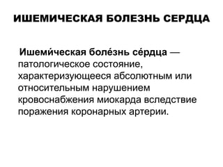 ИШЕМИЧЕСКАЯ БОЛЕЗНЬ СЕРДЦА
Ишеми́ ческая боле́знь се́рдца —
патологическое состояние,
характеризующееся абсолютным или
относительным нарушением
кровоснабжения миокарда вследствие
поражения коронарных артерии.
 