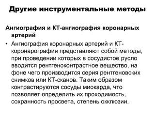 Другие инструментальные методы
Ангиография и КТ-ангиография коронарных
артерий
• Ангиография коронарных артерий и КТ-
коронарография представляют собой методы,
при проведении которых в сосудистое русло
вводится рентгеноконтрастное вещество, на
фоне чего производится серия рентгеновских
снимков или КТ-сканов. Таким образом
контрастируются сосуды миокарда, что
позволяет определить их проходимость,
сохранность просвета, степень окклюзии.
 