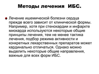 Методы лечения ИБС.
Лечение ишемической болезни сердца
прежде всего зависит от клинической формы.
Например, хотя при стенокардии и инфаркте
миокарда используются некоторые общие
принципы лечения, тем не менее тактика
лечения, подбор режима активности и
конкретных лекарственных препаратов может
кардинально отличаться. Однако можно
выделить некоторые общие направления,
важные для всех форм ИБС.
 