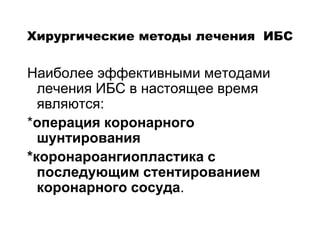 Хирургические методы лечения ИБС
Наиболее эффективными методами
лечения ИБС в настоящее время
являются:
*операция коронарного
шунтирования
*коронароангиопластика с
последующим стентированием
коронарного сосуда.
 