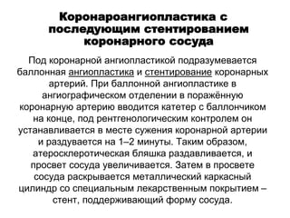 Под коронарной ангиопластикой подразумевается
баллонная ангиопластика и стентирование коронарных
артерий. При баллонной ангиопластике в
ангиографическом отделении в поражённую
коронарную артерию вводится катетер с баллончиком
на конце, под рентгенологическим контролем он
устанавливается в месте сужения коронарной артерии
и раздувается на 1–2 минуты. Таким образом,
атеросклеротическая бляшка раздавливается, и
просвет сосуда увеличивается. Затем в просвете
сосуда раскрывается металлический каркасный
цилиндр со специальным лекарственным покрытием –
стент, поддерживающий форму сосуда.
Коронароангиопластика с
последующим стентированием
коронарного сосуда
 