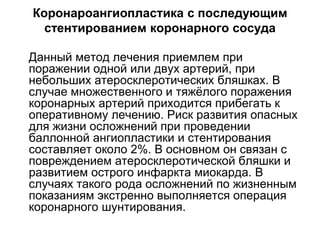 Коронароангиопластика с последующим
стентированием коронарного сосуда
 Данный метод лечения приемлем при
поражении одной или двух артерий, при
небольших атеросклеротических бляшках. В
случае множественного и тяжёлого поражения
коронарных артерий приходится прибегать к
оперативному лечению. Риск развития опасных
для жизни осложнений при проведении
баллонной ангиопластики и стентирования
составляет около 2%. В основном он связан с
повреждением атеросклеротической бляшки и
развитием острого инфаркта миокарда. В
случаях такого рода осложнений по жизненным
показаниям экстренно выполняется операция
коронарного шунтирования.
 