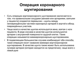 Операция коронарного
шунтирования
• Суть операции аортокоронарного шунтирования заключается в
том, что кровеносными сосудами (венами или артериями, взятыми
у пациента) создаются перемычки – шунты между
неповреждёнными частями коронарных артерий и аортой в обход
повреждённых участков.
• Чаще всего в качестве шунтов используется вена, взятая с ноги
пациента. В ряде случаев в качестве шунтов используются
артерии с внутренней поверхности грудной клетки. Такие
операции называются маммарокоронарным шунтированием.
• В подавляющем большинстве случаев комбинируют оба способа,
такая операция носит название маммаро-аортокоронарное
шунтирование. В качестве шунта также может быть использована
лучевая артерия (которая находится на предплечии), чаще всего с
левой руки
 