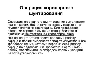 Операция коронарного
шунтирования
 Операция коронарного шунтирования выполняется
под наркозом. Для доступа к сердцу вскрывается
грудная клетка через грудину. Для проведения
операции сердце и дыхание останавливают и
применяют искусственное кровообращение.
 Это означает, что во время операции работу
сердца и лёгких выполняет аппарат искусственного
кровообращения, который берёт на себя работу
сердца по поддержанию кровотока в организме и
лёгких, обеспечивая кислородом кровь и забирая
на себя углекислый газ.
 