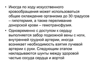 • Иногда по ходу искусственного
кровообращения может использоваться
общее охлаждение организма до 30 градусов
– гипотермия, а также переливание
донорской крови – гемотрансфузия.
• Одновременно с доступом к сердцу
выполняется забор подкожной вены с ноги,
внутренней грудной артерии, иногда
возникает необходимость взятия лучевой
артерии с руки. Следующим этапом
накладываются шунты между здоровой
частью сосуда сердца и аортой
 