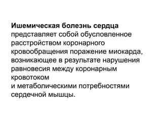 Ишемическая болезнь сердца
представляет собой обусловленное
расстройством коронарного
кровообращения поражение миокарда,
возникающее в результате нарушения
равновесия между коронарным
кровотоком
и метаболическими потребностями
сердечной мышцы.
 