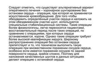  Следует отметить, что существует альтернативный вариант
оперативного лечения – коронарное шунтирование без
остановки сердца – операция, при которой не применяется
искусственное кровообращение. Для того чтобы
обездвижить определённый участок сердца и наложить на
этом обездвиженном участке шунт, используются
специальные стабилизационные системы. Такие операции
более физиологичны, легче переносятся пациентами,
восстановительный период после таких операций, по
сравнению с операциями, при которых сердце
останавливается, короче. Однако такие операции требуют
более высокой квалификации хирурга. Широкому
распространению операций без остановки сердца
препятствует и то, что технически выполнить такую
операцию при множественном поражении сосудов сердца,
особенно если имеется поражение сосудов по задней
поверхности сердца, крайне сложно. Поэтому для
наложения качественных шунтов в данных ситуациях
делают операцию с остановкой сердца.
 