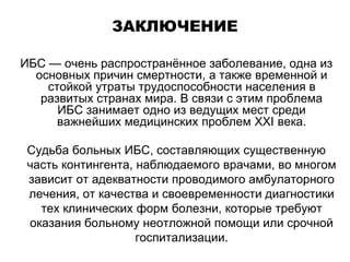 ЗАКЛЮЧЕНИЕ
ИБС — очень распространённое заболевание, одна из
основных причин смертности, а также временной и
стойкой утраты трудоспособности населения в
развитых странах мира. В связи с этим проблема
ИБС занимает одно из ведущих мест среди
важнейших медицинских проблем XXI века.
Судьба больных ИБС, составляющих существенную
часть контингента, наблюдаемого врачами, во многом
зависит от адекватности проводимого амбулаторного
лечения, от качества и своевременности диагностики
тех клинических форм болезни, которые требуют
оказания больному неотложной помощи или срочной
госпитализации.
 
