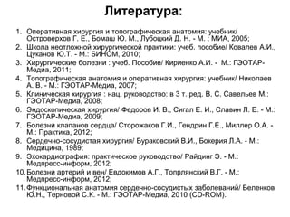 Литература:
1. Оперативная хирургия и топографическая анатомия: учебник/
Островерхов Г. Е., Бомаш Ю. М., Лубоцкий Д. Н. - М. : МИА, 2005;
2. Школа неотложной хирургической практики: учеб. пособие/ Ковалев А.И.,
Цуканов Ю.Т. - М.: БИНОМ, 2010;
3. Хирургические болезни : учеб. Пособие/ Кириенко А.И. - М.: ГЭОТАР-
Медиа, 2011;
4. Топографическая анатомия и оперативная хирургия: учебник/ Николаев
А. В. - М.: ГЭОТАР-Медиа, 2007;
5. Клиническая хирургия : нац. руководство: в 3 т. ред. В. С. Савельев М.:
ГЭОТАР-Медиа, 2008;
6. Эндоскопическая хирургия/ Федоров И. В., Сигал Е. И., Славин Л. Е. - М.:
ГЭОТАР-Медиа, 2009;
7. Болезни клапанов сердца/ Сторожаков Г.И., Гендрин Г.Е., Миллер О.А. -
М.: Практика, 2012;
8. Сердечно-сосудистая хирургия/ Бураковский В.И., Бокерия Л.А. - М.:
Медицина, 1989;
9. Эхокардиография: практическое руководство/ Райдинг Э. - М.:
Медпресс-информ, 2012;
10.Болезни артерий и вен/ Евдокимов А.Г., Топрлянский В.Г. - М.:
Медпресс-информ, 2012;
11.Функциональная анатомия сердечно-сосудистых заболеваний/ Беленков
Ю.Н., Терновой С.К. - М.: ГЭОТАР-Медиа, 2010 (CD-ROM).
 
