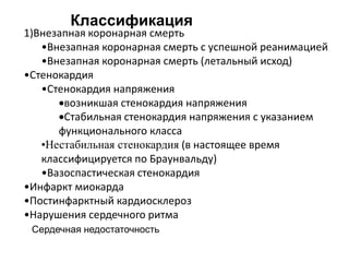 1)Внезапная коронарная смерть
•Внезапная коронарная смерть с успешной реанимацией
•Внезапная коронарная смерть (летальный исход)
•Стенокардия
•Стенокардия напряжения
возникшая стенокардия напряжения
Стабильная стенокардия напряжения с указанием
функционального класса
•Нестабильная стенокардия (в настоящее время
классифицируется по Браунвальду)
•Вазоспастическая стенокардия
•Инфаркт миокарда
•Постинфарктный кардиосклероз
•Нарушения сердечного ритма
Сердечная недостаточность
Классификация
 