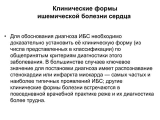 Клинические формы
ишемической болезни сердца
• Для обоснования диагноза ИБС необходимо
доказательно установить её клиническую форму (из
числа представленных в классификации) по
общепринятым критериям диагностики этого
заболевания. В большинстве случаев ключевое
значение для постановки диагноза имеет распознавание
стенокардии или инфаркта миокарда — самых частых и
наиболее типичных проявлений ИБС; другие
клинические формы болезни встречаются в
повседневной врачебной практике реже и их диагностика
более трудна.
 