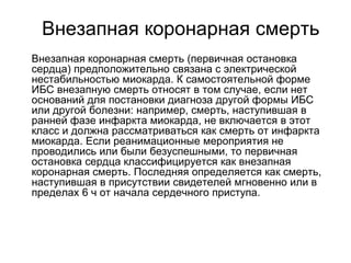 Внезапная коронарная смерть
 Внезапная коронарная смерть (первичная остановка
сердца) предположительно связана с электрической
нестабильностью миокарда. К самостоятельной форме
ИБС внезапную смерть относят в том случае, если нет
оснований для постановки диагноза другой формы ИБС
или другой болезни: например, смерть, наступившая в
ранней фазе инфаркта миокарда, не включается в этот
класс и должна рассматриваться как смерть от инфаркта
миокарда. Если реанимационные мероприятия не
проводились или были безуспешными, то первичная
остановка сердца классифицируется как внезапная
коронарная смерть. Последняя определяется как смерть,
наступившая в присутствии свидетелей мгновенно или в
пределах 6 ч от начала сердечного приступа.
 