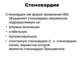 Стенокардия
Стенокардия как форма проявления ИБС
объединяет стенокардию напряжения,
подразделяемую на:
• впервые возникшую
• стабильную
• прогрессирующую
• спонтанную стенокардию (т. н. стенокардию
покоя), вариантом которой
является стенокардия Принцметала
 
