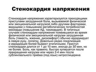 Стенокардия напряжения
 Стенокардия напряжения характеризуется преходящими
приступами загрудинной боли, вызываемой физической
или эмоциональной нагрузкой либо другими факторами,
ведущими к повышению метаболических потребностей
миокарда (повышение АД, тахикардия). В типичных
случаях стенокардии напряжения появившаяся во время
физической или эмоциональной нагрузки загрудинная
боль (тяжесть, жжение, дискомфорт) обычно иррадиирует
в левую руку, лопатку. Довольно редко локализация
и иррадиация болей бывают атипичными. Приступ
стенокардии длится от 1 до 10 мин, иногда до 30 мин, но
не более. Боль, как правило, быстро купируется после
прекращения нагрузки или через 2-4 мин после
сублингвального приёма (под язык) нитроглицерина
 