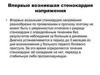 Впервые возникшая стенокардия
напряжения
• Впервые возникшая стенокардия напряжения
разнообразна по проявлениям и прогнозу поэтому не
может быть с уверенностью отнесена к разряду
стенокардии с определённым течением без
результатов наблюдения за больным в динамике.
Диагноз устанавливается в период до 3 месяцев со
дня возникновения у больного первого болевого
приступа. За это время определяется течение
стенокардии: её схождение на нет, переход в
стабильную либо прогрессирующую.
 