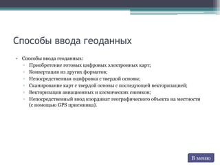 Способы ввода геоданных
• Способы ввода геоданных:
▫ Приобретение готовых цифровых электронных карт;
▫ Конвертация из других форматов;
▫ Непосредственная оцифровка с твердой основы;
▫ Сканирование карт с твердой основы с последующей векторизацией;
▫ Векторизация авиационных и космических снимков;
▫ Непосредственный ввод координат географического объекта на местности
(с помощью GPS приемника).
В меню
 