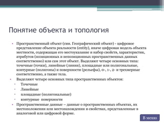Понятие объекта и топология
• Пространственный объект (син. Географический объект) - цифровое
представление объекта реальности (entity), иначе цифровая модель объекта
местности, содержащая его местоуказание и набор свойств, характеристик,
атрибутов (позиционных и непозиционных пространственных данных
соответственно) или сам этот объект. Выделяют четыре основных типа:
точечные (точки), линейные (линии), площадные или полигональные,
контурные (полигоны) и поверхности (рельефы), 0-, 1-, 2- и трехмерные
соответственно, а также тела.
• Выделяют четыре основных типа пространственных объектов:
 Точечные
 Линейные
 площадные (полигональные)
 контурные поверхности
• Пространственные данные – данные о пространственных объектах, их
местоположении или местонахождении и свойствах, представленные в
аналоговой или цифровой форме.
В меню
 