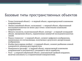 Базовые типы пространственных объектов
• Точка (точечный объект) – 0-мерный объект, характеризуемый плановыми
координатами.
• Линия (линейный объект, полилиния) – 1-мерный объект, образованный
последовательностью не менее двух точек с известными плановыми
координатами.
• Область (полигон, полигональный объект, контур) – 2-мерный площадной
объект, внутренняя область, ограниченная замкнутой последовательностью
линий.
• Пиксел (пиксель) – 2-мерный объект, элемент цифрового изображения,
наименьшая его составляющая, получаемая в результате дискретизации
изображения.
• Ячейка (регулярная ячейка) – 2-мерный объект, элемент разбиения земной
поверхности линиями регулярной сети.
• Поверхность (рельеф) – 2-мерный объект, определяемый плановыми
координатами и аппликатой Z, входящей в число атрибутов.
• Тело – 3-мерный (объёмный) объект, описываемый тройкой координат,
включая аппликату Z, и ограниченный поверхностями.
В меню
 