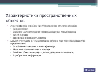 Характеристики пространственных
объектов
• Общее цифровое описание пространственного объекта включает:
▫ наименование;
▫ указание местоположения (местонахождения, локализации);
▫ набор свойств;
▫ отношения с иными объектами;
• Для любого объекта в ГИС характерно наличие трех типов характеристик
определяющих:
▫ Самобытность объекта – идентификатор;
▫ Местоположение объекта – локатор;
▫ Свойства объекта –атрибуты, связи, допустимые операции;
▫ Атрибутивная информация.
В меню
 