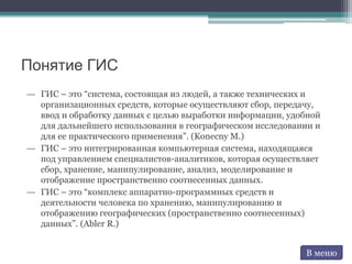 Понятие ГИС
― ГИС – это “система, состоящая из людей, а также технических и
организационных средств, которые осуществляют сбор, передачу,
ввод и обработку данных с целью выработки информации, удобной
для дальнейшего использования в географическом исследовании и
для ее практического применения”. (Konecny M.)
― ГИС – это интегрированная компьютерная система, находящаяся
под управлением специалистов-аналитиков, которая осуществляет
сбор, хранение, манипулирование, анализ, моделирование и
отображение пространственно соотнесенных данных.
― ГИС – это “комплекс аппаратно-программных средств и
деятельности человека по хранению, манипулированию и
отображению географических (пространственно соотнесенных)
данных”. (Abler R.)
В меню
 