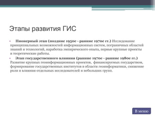 Этапы развития ГИС
• Пионерный этап (поздние 1950е - ранние 1970е гг.) Исследование
принципиальных возможностей информационных систем, пограничных областей
знаний и технологий, наработка эмпирического опыта, первые крупные проекты
и теоретические работы.
• Этап государственного влияния (ранние 1970е - ранние 1980е гг.)
Развитие крупных геоинформационных проектов, финансируемых государством,
формирование государственных институтов в области геоинформатики, снижение
роли и влияния отдельных исследователей и небольших групп.
В меню
 