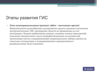 Этапы развития ГИС
• Этап коммерциализации (ранние 1980е - настоящее время)
Широкий рынок разнообразных программных средств, развитие настольных
инструментальных ГИС, расширение области их применения за счет
интеграции с базами атрибутивных данных, создание сетевых приложений,
появление значительного числа непрофессиональных пользователей,
организация систем, поддерживающие индивидуальные наборы данных на
отдельных компьютерах и поддерживающим корпоративные и
распределенные базы геоданных.
В меню
 