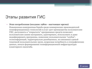 Этапы развития ГИС
• Этап потребления (поздние 1980е - настоящее время)
Повышенная конкурентная борьба среди коммерческих производителей
геоинформационных технологий и услуг дает преимущества пользователям
ГИС, доступность и “открытость” программных средств позволяет
пользователям самим настраивать, адаптировать, использовать и даже
модифицировать программы, появление пользовательских “клубов”,
телеконференций, территориально разобщенных, но связанных единой
тематикой пользовательских групп, возросшая потребность в географических
данных, начало формирования геоинформационной инфраструктуры
планетарного масштаба.
В меню
 