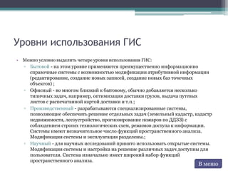 Уровни использования ГИС
• Можно условно выделить четыре уровня использования ГИС:
▫ Бытовой - на этом уровне применяются преимущественно информационно
справочные системы с возможностью модификации атрибутивной информации
(редактирование, создание новых записей, создание новых баз точечных
объектов) ;
▫ Офисный - во многом близкий к бытовому, обычно добавляется несколько
типичных задач, например, оптимизация доставки грузов, выдача путевых
листов с распечатанной картой доставки и т.п.;
▫ Производственный - разрабатываются специализированные системы,
позволяющие обеспечить решение отдельных задач (земельный кадастр, кадастр
недвижимости, лесоустройство, прогнозирование пожаров по ДДЗЗ) с
соблюдением строгих технологических схем, режимов доступа к информации.
Системы имеют незначительное число функций пространственного анализа.
Модификация системы и эксплуатация разделены.;
▫ Научный - для научных исследований принято использовать открытые системы.
Модификация системы и настройка на решение различных задач доступны для
пользователя. Система изначально имеет широкий набор функций
пространственного анализа.
В меню
 