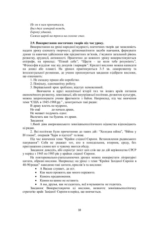 18
Не он к нам причитался,
Был двух империй вождь,
Европу удивлял,
Сажал царей на трон и на соломе спал.
2.9. Використання поетичних творів під час уроку.
Використання на уроці народної мудрості, поетичних творів дає можливість
надати уроку елементу творчості, урізноманітнити засоби навчання, формувати
думки та навички здійснення між предметних зв’язків, з’ясувати загальний рівень
розвитку, ерудиції, активності. Практично до кожного уроку використовуються
епіграфи, на приклад: “Пізнай себе”, “Щастя – це коли тебе розуміють”,
“Філософія відділяє нас від дикунів і варварів”. Крилаті вислови можна написати
на дошці або плакаті. На уроках практикуються 3-5 хв. саморозвитку та
інтелектуальної розминки, де учням пропонуються завдання підібрати вислови,
що означають:
1. Не складну працю або неробство.
2. Повільну, одноманітну роботу.
3. Вирішальний крок зроблено, відступ неможливий.
Вивчаючи в курсі всесвітньої історії тих чи інших країн питання
економічного розвитку, зовнішньої, або внутрішньої політики, розвиток культури,
можна запропонувати учням фрагменти з байок. Наприклад, під час вивчення
теми “США в 1945-1988 рр.” , зачитуються такі рядки:
В драку влезть не мудрено,
Но ещё до начала драки,
Не мешает подумать одно:
Вылезать как ты будешь из драки.
Завдання:
1.Який діям американського зовнішньополітичного відомства відповідають
ці рядки.
2. Які політики були причетними до таких дій: “Холодна війна”, “Війна у
В’єтнамі”, операція ”Буря в пустелі” та інше.
Під час вивчення теми “Країни східної Європи. Встановлення радянського
панування”: Себя не уважает тот, кто в понедельник, вторник, среду, без
приглашения словно кот к чужому явится обеду.
Завдання: доведіть, або спростує зміст цих слів що до дій керівництва СРСР
у період з 1945 по 1985 рік у країнах східної Європи.
На повторювально-узагальнюючих уроках можна використати літературні
цитати, образні вислови. Наприклад: на уроці з теми “Країни Західної Європи в
40-90 роках” наводимо такі цитати, прислів’я та вислови:
 А Васька слушает, да ест.
 Как мало прожито, как много пережито.
 Камень предкновения.
 Камня на камне не оставить
 А вы, друзья, как не садитесь, всё в музыканты не годитесь.
Завдання: Використовуючи ці вислови, визначте зовнішньополітичну
стратегію країн Західної Європи в період, що вивчається.
 