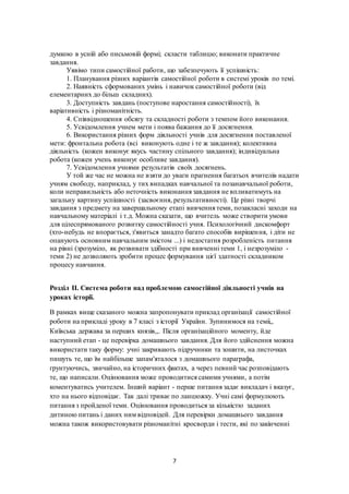 7
думкою в усній або письмовій формі; скласти таблицю; виконати практичне
завдання.
Уявімо типи самостійної работи, що забезпечують її успішність:
1. Планування різних варіантів самостійної роботи в системі уроків по темі.
2. Наявність сформованих умінь і навичок самостійної роботи (від
елементарних до більш складних).
3. Доступність завдань (поступове наростання самостійності), їх
варіативність і різноманітність.
4. Співвідношення обсягу та складності роботи з темпом його виконання.
5. Усвідомлення учнем мети і поява бажання до її досягнення.
6. Використання різних форм діяльності учнів для досягнення поставленої
мети: фронтальна робота (всі виконують одне і те ж завдання); колективна
діяльність (кожен виконує якусь частину спільного завдання); індивідуальна
робота (кожен учень виконує особливе завдання).
7. Усвідомлення учнями результатів своїх досягнень.
У той же час не можна не взяти до уваги прагнення багатьох вчителів надати
учням свободу, наприклад, у тих випадках навчальної та позанавчальної роботи,
коли неправильність або неточність виконання завдання не впливатимуть на
загальну картину успішності (засвоєння, результативності). Це різні творчі
завдання з предмету на завершальному етапі вивчення теми, позакласні заходи на
навчальному матеріалі і т.д. Можна сказати, що вчитель може створити умови
для цілеспрямованого розвитку самостійності учня. Психологічний дискомфорт
(хто-небудь не впорається, з'явиться занадто багато способів вирішення, і діти не
опанують основним навчальним змістом ...) і недостатня розробленість питання
на рівні (зрозуміло, як розвивати здібності при вивченні теми 1, і незрозуміло -
теми 2) не дозволяють зробити процес формування цієї здатності складником
процесу навчання.
Розділ ІІ. Система роботи над проблемою самостійної діяльності учнів на
уроках історії.
В рамках вище сказаного можна запропонувати приклад організації самостійної
роботи на прикладі уроку в 7 класі з історії України. Зупинимося на теміі,,
Київська держава за перших князів,,. Після організаційного моменту, йде
наступний етап - це перевірка домашнього завдання. Для його здійснення можна
використати таку форму: учні закривають підручники та зошити, на листочках
пишуть те, що їм найбільше запам'яталося з домашнього параграфа,
грунтуючись, звичайно, на історичних фактах, а через певний час розповідають
те, що написали. Оцінювання може проводитися самими учнями, а потім
коментуватись учителем. Інший варіант - перше питання задає викладач і вказує,
хто на нього відповідає. Так далі триває по ланцюжку. Учні самі формулюють
питання з пройденої теми. Оцінювання проводиться за кількістю заданих
дитиною питань і даних ним відповідей. Для перевірки домашнього завдання
можна також використовувати різноманітні кросворди і тести, які по закінченні
 