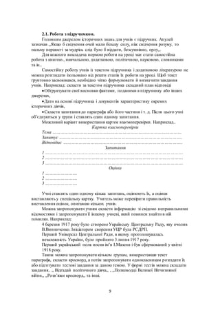 9
2.1. Робота з підручнмком.
Головним джерелом історичних знань для учнів є підручник. Апулей
зазначав ,,Якщо б свідчення очей мали більшу силу, ніж свідчення розуму, то
пальму першості за мудрісь слід було б віддати, безсумнівно, орлу,,.
Для кожного викладача нормою роботи на уроці має стати самостійна
робота з книгою., навчальною, додатковою, політичною, науковою, словниками
та ін..
Самостійну роботу учнів із текстом підручника і додатковою літературою не
можна розглядати ізольовано від решти етапів їх роботи на уроці. Щоб текст
ґрунтовно засвоювався, необхідно чітко формулювати й визначити завдання
учнів. Наприклад: скласти за текстом підручника складний план відповіді
Обґрунтувати свої висновки фактами, поданими в підручнику або інших
джерелах,
Дати на основі підручника і документів характеристику окремих
історичних діячів,
Скласти запитання до параграфа або його частини і т. д. Після цього учні
об’єднуються у групи і ставлять один одному запитання.
Можливий варіант використання карток взаємоперевірки. Наприклад..
Картка взаємоперевірки
Тема ………………………………………………………………………………………
Запитує …………………………………………………………………………………..
Відповідає ………………………………………………………………………………..
Запитання
1 …………………………………………………………………………………………….
2 …………………………………………………………………………………………….
3 …………………………………………………………………………………………….
Оцінка
1 …………………….
2 …………………….
3 …………………….
Учні ставлять один одному кілька запитань, оцінюють їх, а оцінки
виставляють у спеціальну картку. Учитель може перевірити правильність
виставлення оцінок, опитавши кількох учнів.
Можна запропонувати учням скласти інформацію зі свідомо неправильними
відомостями і запропонувати її іншому учневі, який повинен знайти в ній
помилки. Наприклад:
4 березня 1917 року було створено Українську Центральну Раду, яку очолив
В.Винниченко. Ініціатором сворення УЦР була РСДРП.
Перший Універсал Центральної Ради, в якому проголошувалась
незалежність України, було прийнято 3 липня 1917 року.
Перший український полк носив ім’я І.Мазепи і був сформований у квітні
1918 року.
Також можна запропонувати кільком групам, використавши текст
параграфа, скласти кросворд, а потім запропонувати однокласникам розгадати їх
або підготувати тестові завдання за даною темою. У формі тестів можна складати
завдання.. ,, Відгадай політичного діяча,, , ,,Полководці Великої Вітчизняної
війни,, ,,Розв’яжи кросворд,, та інші.
 