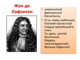 Жан де
Лафонтен
• знаменитый
французский
баснописец.
• И ты, певец любезный,
Поэзией прелестной
Сердца привлёкший в
плен,
Ты здесь, лентяй
беспечный,
Мудрец
простосердечный,
Ванюша Лафонтен!
 