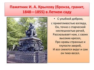 Памятник И. А. Крылову (бронза, гранит,
1848—1855) в Летнем саду
• С улыбкой доброю,
с приветливостью взгляда,
Он, точно с старческой
неспешностью речей,
Рассказывает нам, с своих
высоких кресел,
Про нравы странные и
глупости зверей,
И все смеются вкруг и сам
он тихо-весел.
 