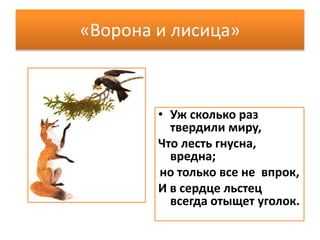 «Ворона и лисица»
• Уж сколько раз
твердили миру,
Что лесть гнусна,
вредна;
но только все не впрок,
И в сердце льстец
всегда отыщет уголок.
 