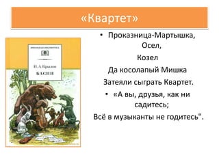 «Квартет»
• Проказница-Мартышка,
Осел,
Козел
Да косолапый Мишка
Затеяли сыграть Квартет.
• «А вы, друзья, как ни
садитесь;
Всё в музыканты не годитесь".
 