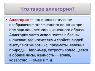 Что такое аллегория?
• Аллегория — это иносказательное
изображение отвлеченного понятия при
помощи конкретного жизненного образа.
Аллегория часто используется в баснях
и сказках, где носителями свойств людей
выступают животные, предметы, явления
природы. Например, хитрость воплощается
в образе лисы, жадность — волка,
коварство — змеи и т. д.
 