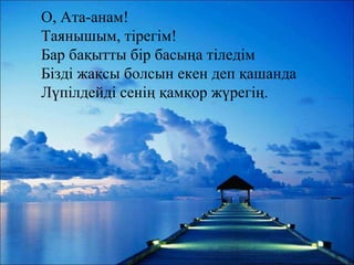 О, Ата-анам!
Таянышым, тірегім!
Бар бақытты бір басыңа тіледім
Бізді жақсы болсын екен деп қашанда
Лүпілдейді сенің қамқор жүрегің.
 