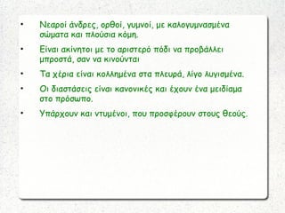 • Νεαροί άνδρες, ορθοί, γυμνοί, με καλογυμνασμένα
σώματα και πλούσια κόμη.
• Είναι ακίνητοι με το αριστερό πόδι να προβάλλει
μπροστά, σαν να κινούνται
• Τα χέρια είναι κολλημένα στα πλευρά, λίγο λυγισμένα.
• Οι διαστάσεις είναι κανονικές και έχουν ένα μειδίαμα
στο πρόσωπο.
• Υπάρχουν και ντυμένοι, που προσφέρουν στους θεούς.
 