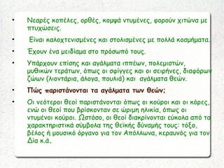 • Νεαρές κοπέλες, ορθές, κομψά ντυμένες, φορούν χιτώνα με
πτυχώσεις.
• Είναι καλοχτενισμένες και στολισμένες με πολλά κοσμήματα.
• Έχουν ένα μειδίαμα στο πρόσωπό τους.
• Υπάρχουν επίσης και αγάλματα ιππέων, πολεμιστών,
μυθικών τεράτων, όπως οι σφίγγες και οι σειρήνες, διαφόρων
ζώων (λιοντάρια, άλογα, πουλιά) και αγάλματα θεών.
• Πώς παριστάνονται τα αγάλματα των θεών;
• Οι νεότεροι θεοί παριστάνονται όπως οι κούροι και οι κόρες,
ενώ οι θεοί που βρίσκονταν σε ώριμη ηλικία, όπως οι
ντυμένοι κούροι. Ωστόσο, οι θεοί διακρίνονται εύκολα από τα
χαρακτηριστικά σύμβολα της θεϊκής δύναμής τους: τόξο,
βέλος ή μουσικό όργανο για τον Απόλλωνα, κεραυνός για τον
Δία κ.ά.
 