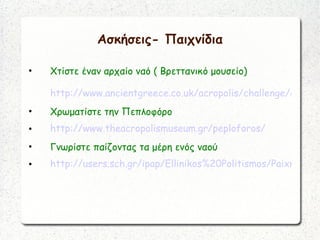 Ασκήσεις- Παιχνίδια
• Χτίστε έναν αρχαίο ναό ( Βρεττανικό μουσείο)
http://www.ancientgreece.co.uk/acropolis/challenge/cha_se
• Χρωματίστε την Πεπλοφόρο
• http://www.theacropolismuseum.gr/peploforos/
• Γνωρίστε παίζοντας τα μέρη ενός ναού
• http://users.sch.gr/ipap/Ellinikos%20Politismos/Paixnidia/p
 