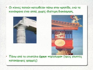 
Οι κίονες πατούν κατευθείαν πάνω στην κρηπίδα, ενώ τα
κιονόκρανα είναι απλά, χωρίς ιδιαίτερη διακόσμηση.

Πάνω από το επιστύλιο έχουν «τρίγλυφα» (τρεις γλυπτές
κατακόρυφες γραμμές)
 