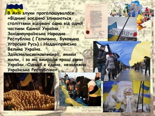 В Актi злуки проголошувалося:
«Віднинi воєдино зливаються
століттями відiрванi одна від одної
частини Єдиної України,
Захiдноукраїнська Народна
Республiка ( Галичина, Буковина
Угорська Русь) i Надднiпрянська
Велика Україна.
Здiйснилисявiковiчнiмрiї, якими
жили, i за якi вмирали кращi сини
України. Однинi є єдина, незалежна
Українська Республіка».
 