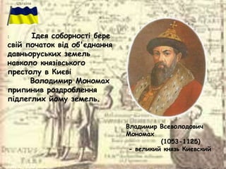 Владимир Всеволодович
Мономах
(1053-1125)
- великий князь Киевский
: Ідея соборності бере
свій початок від об'єднання
давньоруських земель
навколо князівського
престолу в Києві
Володимир Мономах
припинив роздроблення
підлеглих йому земель.
 