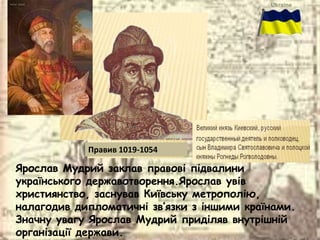 Ярослав Мудрий заклав правові підвалини
українського державотворення.Ярослав увів
християнство, заснував Київську метрополію,
налагодив дипломатичні зв’язки з іншими країнами.
Значну увагу Ярослав Мудрий приділяв внутрішній
організації держави.
Правив 1019-1054
 